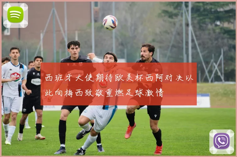 西班牙大使期待欧美杯西阿对决以此向梅西致敬重燃足球激情